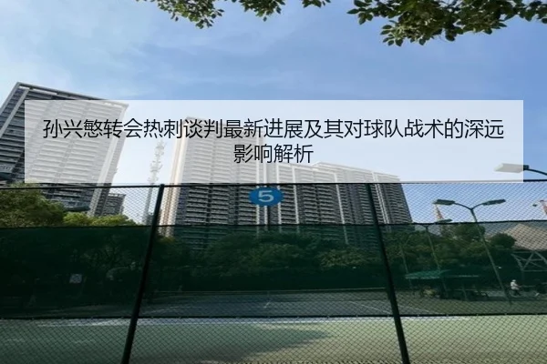 孙兴慜转会热刺谈判最新进展及其对球队战术的深远影响解析